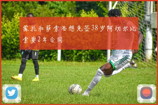 蒙扎和萨索洛想免签38岁阿切尔比索要2年合同