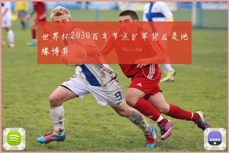 世界杯2030百年节点扩军背后是地缘博弈