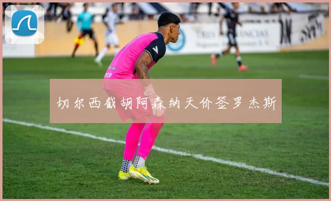切尔西截胡阿森纳天价签罗杰斯